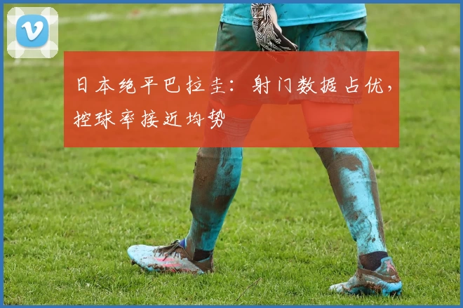 日本绝平巴拉圭:射门数据占优,控球率接近均势