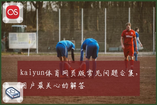 kaiyun体育网页版常见问题合集，用户最关心的解答
