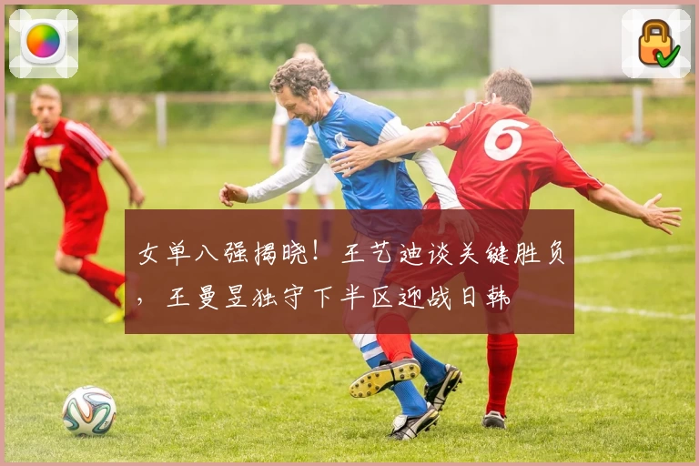 女单八强揭晓！王艺迪谈关键胜负，王曼昱独守下半区迎战日韩
