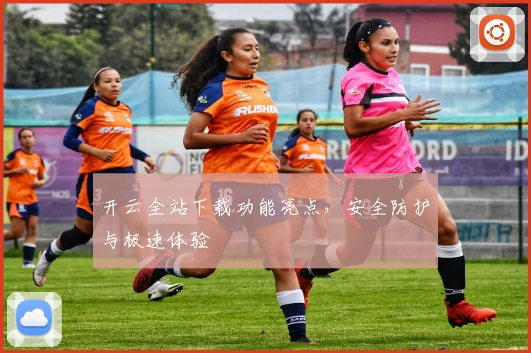 开云全站下载功能亮点，安全防护与极速体验