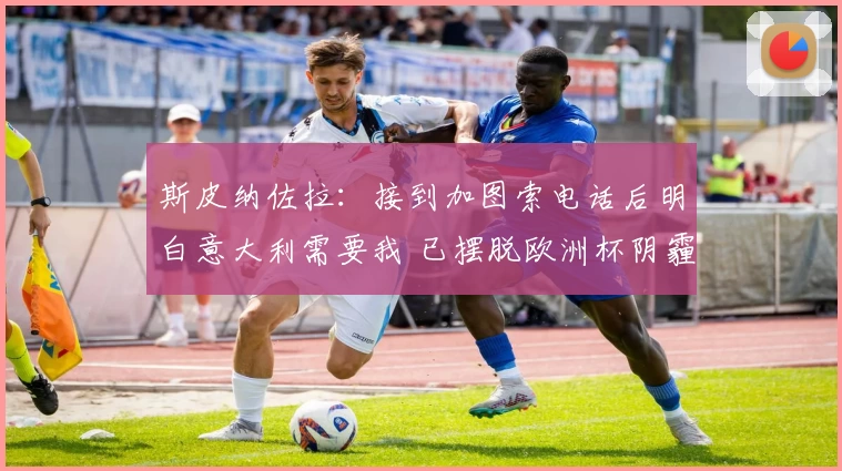 斯皮纳佐拉:接到加图索电话后明白意大利需要我 已摆脱欧洲杯阴霾