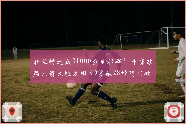 杜兰特达成31000分里程碑！申京缺席火箭大胜太阳 KD贡献28+8阿门砍31分