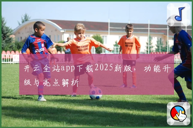 开云全站app下载2025新版，功能升级与亮点解析