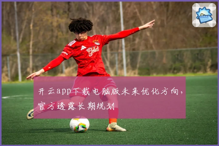 开云app下载电脑版未来优化方向，官方透露长期规划